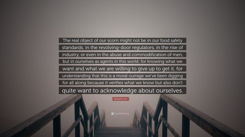 Benjamin Lorr Quote: “The real object of our scorn might not be in our food safety standards, in the revolving-door regulators, in the rise of industry, or even in the abuse and commodification of men, but in ourselves as agents in this world: for knowing what we want and what we are willing to give up to get it, for understanding that this is a moral outrage we’ve been digging for all along because it verifies what we know but also don’t quite want to acknowledge about ourselves.”