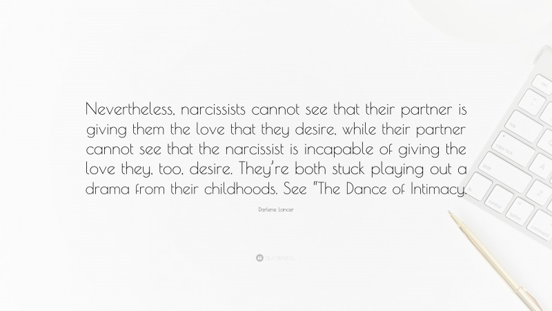 Darlene Lancer Quote: “Nevertheless, narcissists cannot see that their partner is giving them the love that they desire, while their partner cannot see that the narcissist is incapable of giving the love they, too, desire. They’re both stuck playing out a drama from their childhoods. See “The Dance of Intimacy.”