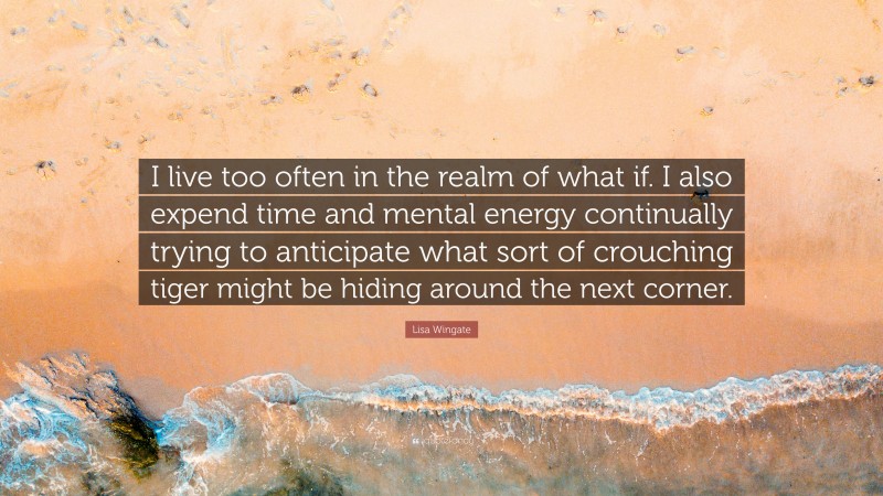 Lisa Wingate Quote: “I live too often in the realm of what if. I also expend time and mental energy continually trying to anticipate what sort of crouching tiger might be hiding around the next corner.”