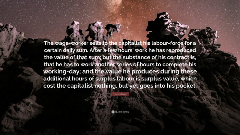 Friedrick Engels Quote: “The wage-worker sells to the capitalist his labour-force for a certain daily sum. After a few hours’ work he has reproduced the value of that sum; but the substance of his contract is, that he has to work another series of hours to complete his working-day; and the value he produces during these additional hours of surplus labour is surplus value, which cost the capitalist nothing, but yet goes into his pocket.”