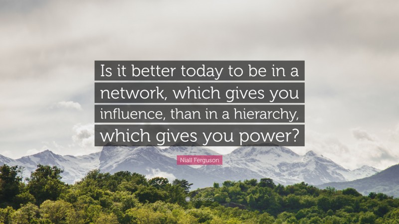 Niall Ferguson Quote: “Is it better today to be in a network, which gives you influence, than in a hierarchy, which gives you power?”