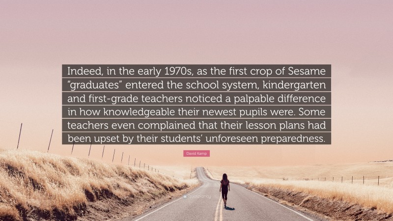 David Kamp Quote: “Indeed, in the early 1970s, as the first crop of Sesame “graduates” entered the school system, kindergarten and first-grade teachers noticed a palpable difference in how knowledgeable their newest pupils were. Some teachers even complained that their lesson plans had been upset by their students’ unforeseen preparedness.”
