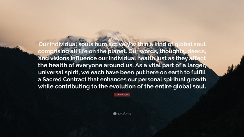 Caroline Myss Quote: “Our individual souls hum actively within a kind of global soul comprising all life on the planet. Our words, thoughts, deeds, and visions influence our individual health just as they affect the health of everyone around us. As a vital part of a larger, universal spirit, we each have been put here on earth to fulfill a Sacred Contract that enhances our personal spiritual growth while contributing to the evolution of the entire global soul.”