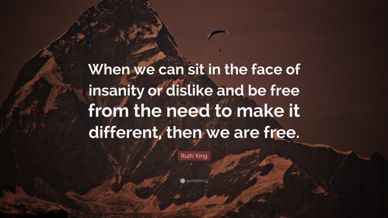 Ruth King Quote: “When we can sit in the face of insanity or dislike and be free from the need to make it different, then we are free.”
