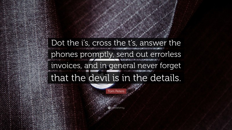 Tom Peters Quote: “Dot the i’s, cross the t’s, answer the phones promptly, send out errorless invoices, and in general never forget that the devil is in the details.”