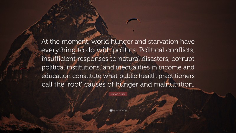 Marion Nestle Quote: “At the moment, world hunger and starvation have everything to do with politics. Political conflicts, insufficient responses to natural disasters, corrupt political institutions, and inequalities in income and education constitute what public health practitioners call the ‘root’ causes of hunger and malnutrition.”