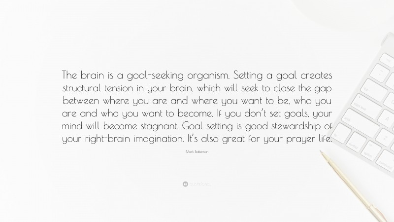 Mark Batterson Quote: “The brain is a goal-seeking organism. Setting a goal creates structural tension in your brain, which will seek to close the gap between where you are and where you want to be, who you are and who you want to become. If you don’t set goals, your mind will become stagnant. Goal setting is good stewardship of your right-brain imagination. It’s also great for your prayer life.”
