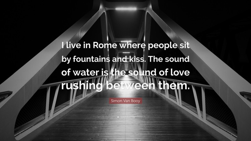 Simon Van Booy Quote: “I live in Rome where people sit by fountains and kiss. The sound of water is the sound of love rushing between them.”
