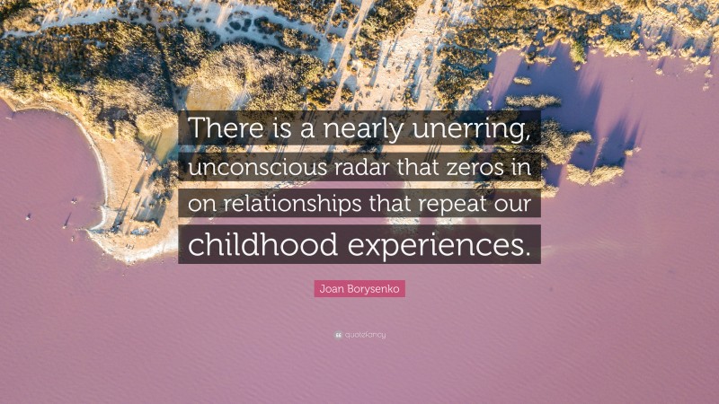 Joan Borysenko Quote: “There is a nearly unerring, unconscious radar that zeros in on relationships that repeat our childhood experiences.”