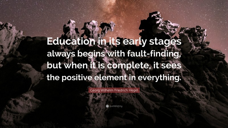 Georg Wilhelm Friedrich Hegel Quote: “Education in its early stages always begins with fault-finding, but when it is complete, it sees the positive element in everything.”