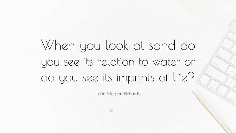 Lorin Morgan-Richards Quote: “When you look at sand do you see its relation to water or do you see its imprints of life?”