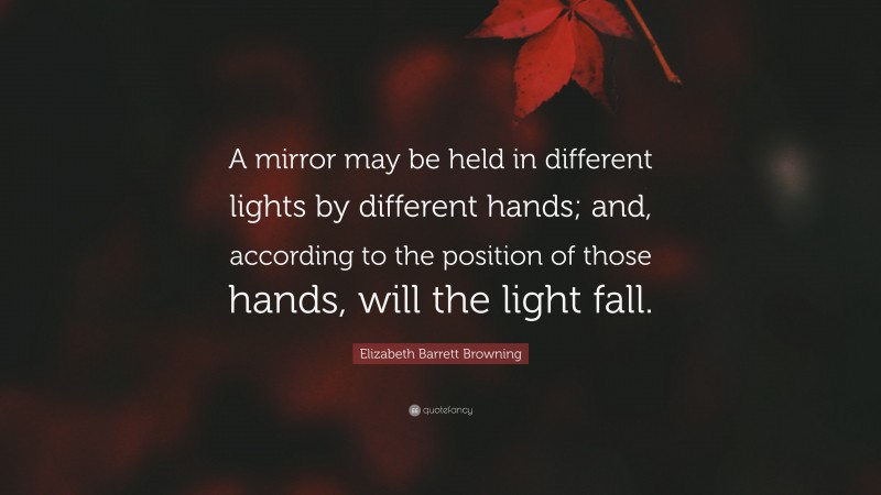 Elizabeth Barrett Browning Quote: “A mirror may be held in different lights by different hands; and, according to the position of those hands, will the light fall.”