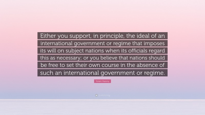 Yoram Hazony Quote: “Either you support, in principle, the ideal of an international government or regime that imposes its will on subject nations when its officials regard this as necessary; or you believe that nations should be free to set their own course in the absence of such an international government or regime.”