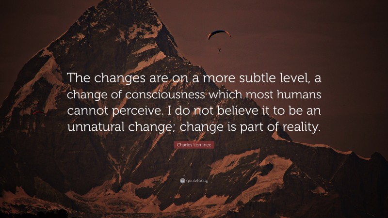 Charles Lominec Quote: “The changes are on a more subtle level, a change of consciousness which most humans cannot perceive. I do not believe it to be an unnatural change; change is part of reality.”
