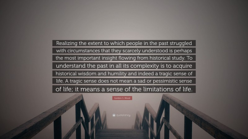 Gordon S. Wood Quote: “Realizing the extent to which people in the past struggled with circumstances that they scarcely understood is perhaps the most important insight flowing from historical study. To understand the past in all its complexity is to acquire historical wisdom and humility and indeed a tragic sense of life. A tragic sense does not mean a sad or pessimistic sense of life; it means a sense of the limitations of life.”