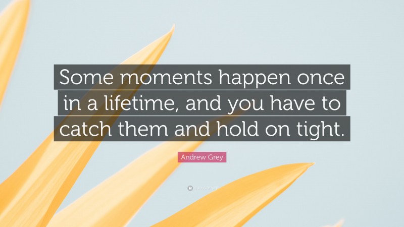 Andrew Grey Quote: “Some moments happen once in a lifetime, and you have to catch them and hold on tight.”