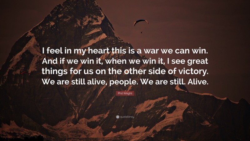 Phil Knight Quote: “I feel in my heart this is a war we can win. And if we win it, when we win it, I see great things for us on the other side of victory. We are still alive, people. We are still. Alive.”