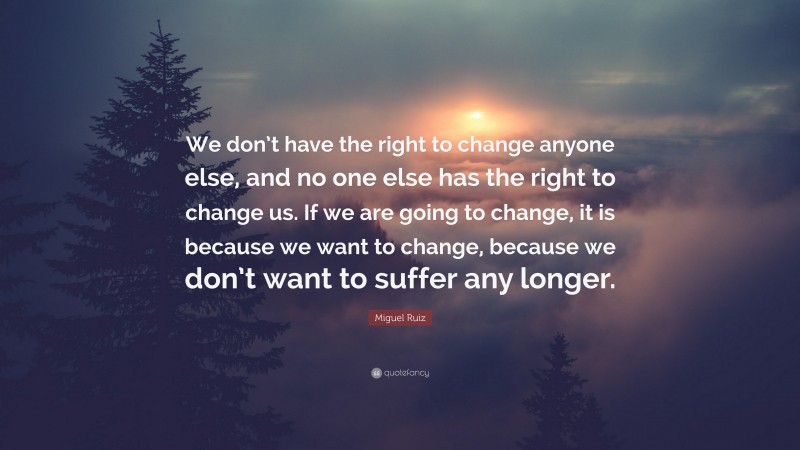 Miguel Ruiz Quote: “We don’t have the right to change anyone else, and no one else has the right to change us. If we are going to change, it is because we want to change, because we don’t want to suffer any longer.”