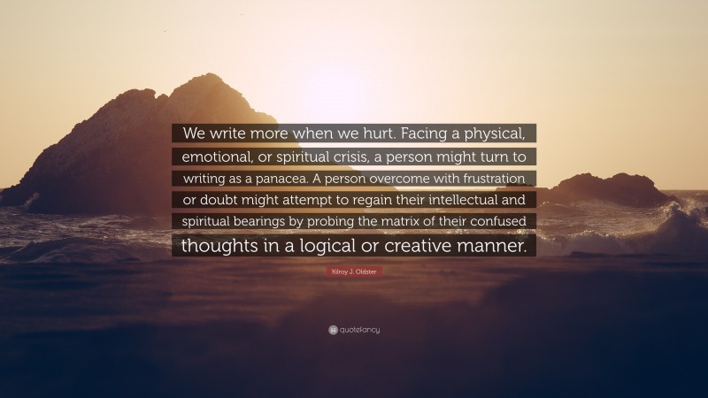 Kilroy J. Oldster Quote: “We write more when we hurt. Facing a physical, emotional, or spiritual crisis, a person might turn to writing as a panacea. A person overcome with frustration or doubt might attempt to regain their intellectual and spiritual bearings by probing the matrix of their confused thoughts in a logical or creative manner.”