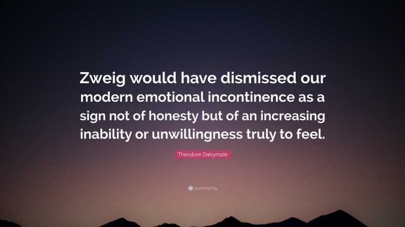 Theodore Dalrymple Quote: “Zweig would have dismissed our modern emotional incontinence as a sign not of honesty but of an increasing inability or unwillingness truly to feel.”