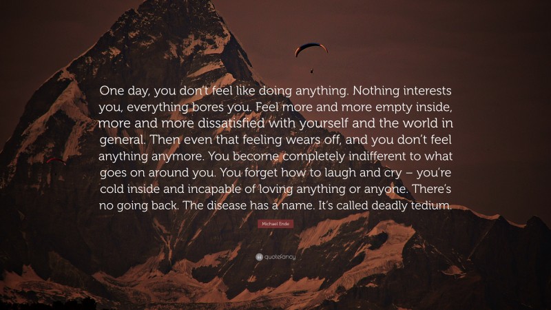 Michael Ende Quote: “One day, you don’t feel like doing anything. Nothing interests you, everything bores you. Feel more and more empty inside, more and more dissatisfied with yourself and the world in general. Then even that feeling wears off, and you don’t feel anything anymore. You become completely indifferent to what goes on around you. You forget how to laugh and cry – you’re cold inside and incapable of loving anything or anyone. There’s no going back. The disease has a name. It’s called deadly tedium.”