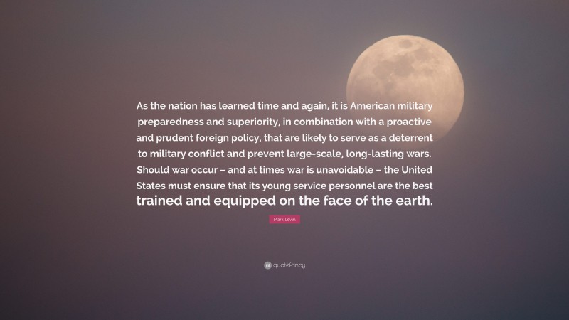 Mark Levin Quote: “As the nation has learned time and again, it is American military preparedness and superiority, in combination with a proactive and prudent foreign policy, that are likely to serve as a deterrent to military conflict and prevent large-scale, long-lasting wars. Should war occur – and at times war is unavoidable – the United States must ensure that its young service personnel are the best trained and equipped on the face of the earth.”