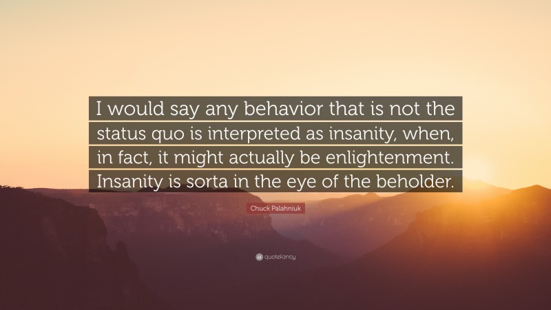 Chuck Palahniuk Quote: “I would say any behavior that is not the status quo is interpreted as insanity, when, in fact, it might actually be enlightenment. Insanity is sorta in the eye of the beholder.”