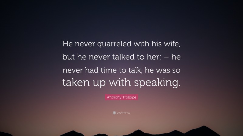 Anthony Trollope Quote: “He never quarreled with his wife, but he never talked to her; – he never had time to talk, he was so taken up with speaking.”