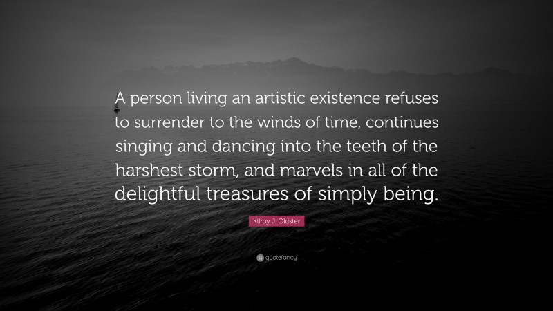 Kilroy J. Oldster Quote: “A person living an artistic existence refuses to surrender to the winds of time, continues singing and dancing into the teeth of the harshest storm, and marvels in all of the delightful treasures of simply being.”