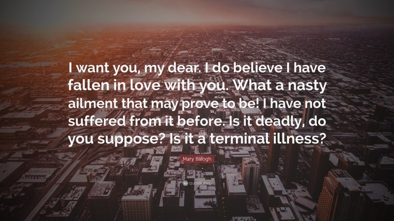 Mary Balogh Quote: “I want you, my dear. I do believe I have fallen in love with you. What a nasty ailment that may prove to be! I have not suffered from it before. Is it deadly, do you suppose? Is it a terminal illness?”