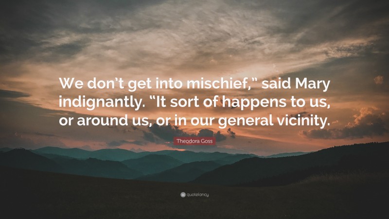 Theodora Goss Quote: “We don’t get into mischief,” said Mary indignantly. “It sort of happens to us, or around us, or in our general vicinity.”