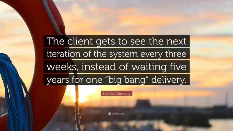 Stephen Denning Quote: “The client gets to see the next iteration of the system every three weeks, instead of waiting five years for one “big bang” delivery.”