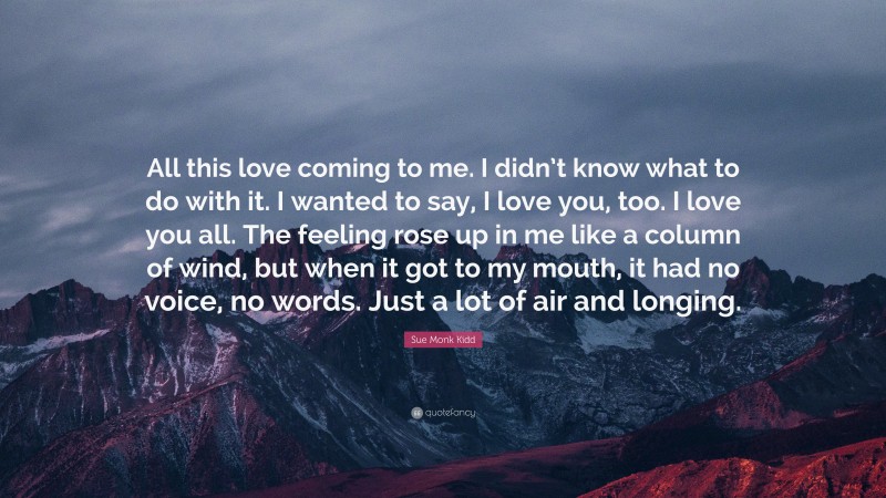 Sue Monk Kidd Quote: “All this love coming to me. I didn’t know what to do with it. I wanted to say, I love you, too. I love you all. The feeling rose up in me like a column of wind, but when it got to my mouth, it had no voice, no words. Just a lot of air and longing.”