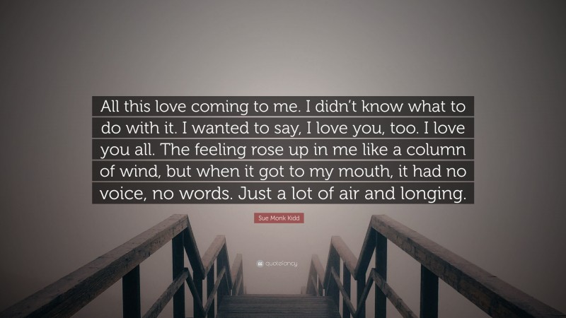 Sue Monk Kidd Quote: “All this love coming to me. I didn’t know what to do with it. I wanted to say, I love you, too. I love you all. The feeling rose up in me like a column of wind, but when it got to my mouth, it had no voice, no words. Just a lot of air and longing.”