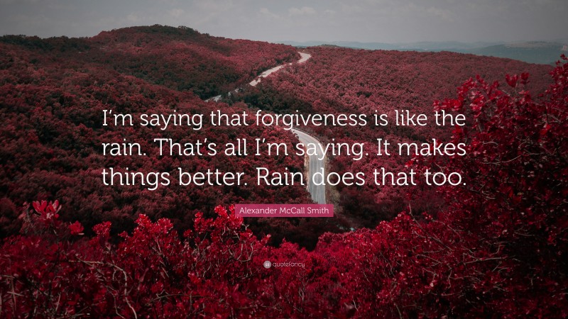Alexander McCall Smith Quote: “I’m saying that forgiveness is like the rain. That’s all I’m saying. It makes things better. Rain does that too.”