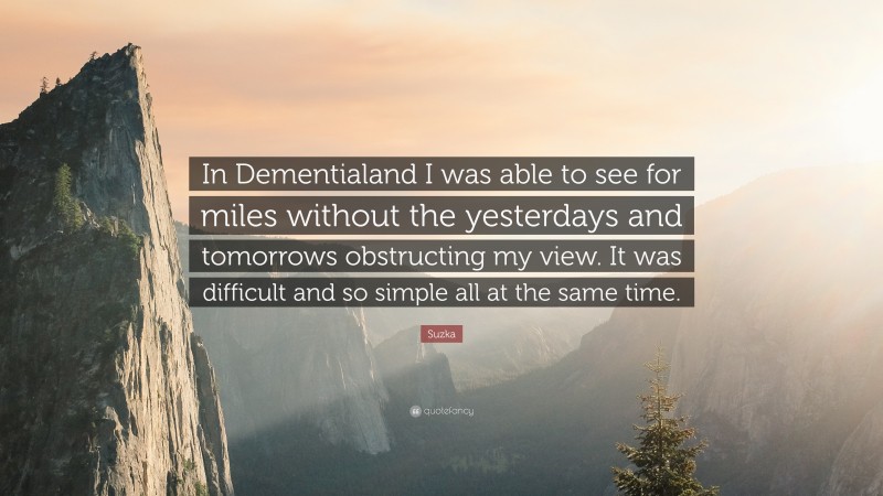 Suzka Quote: “In Dementialand I was able to see for miles without the yesterdays and tomorrows obstructing my view. It was difficult and so simple all at the same time.”