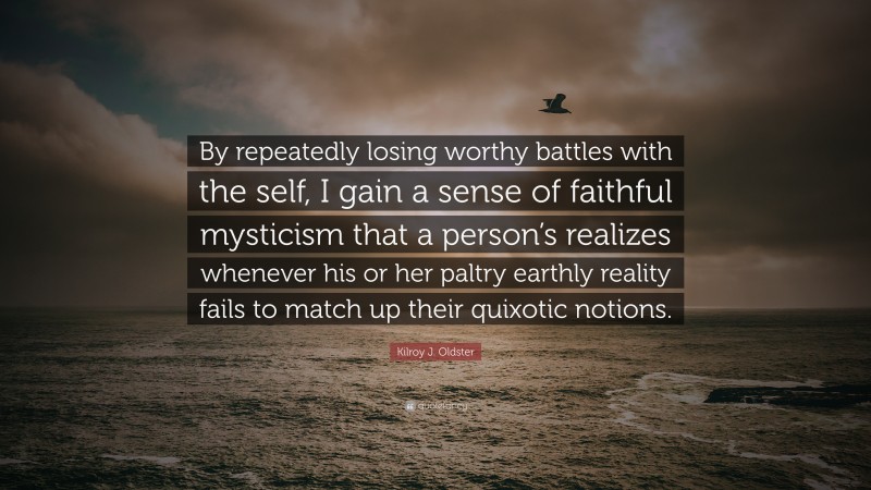 Kilroy J. Oldster Quote: “By repeatedly losing worthy battles with the self, I gain a sense of faithful mysticism that a person’s realizes whenever his or her paltry earthly reality fails to match up their quixotic notions.”