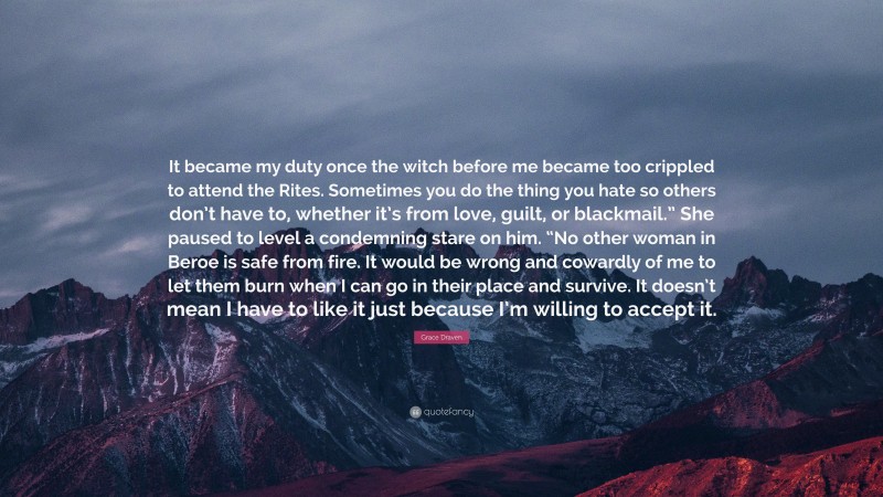 Grace Draven Quote: “It became my duty once the witch before me became too crippled to attend the Rites. Sometimes you do the thing you hate so others don’t have to, whether it’s from love, guilt, or blackmail.” She paused to level a condemning stare on him. “No other woman in Beroe is safe from fire. It would be wrong and cowardly of me to let them burn when I can go in their place and survive. It doesn’t mean I have to like it just because I’m willing to accept it.”