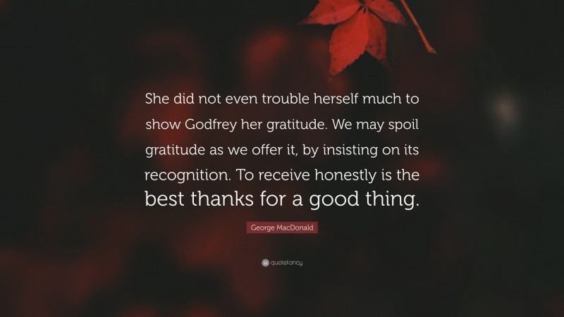 George MacDonald Quote: “She did not even trouble herself much to show Godfrey her gratitude. We may spoil gratitude as we offer it, by insisting on its recognition. To receive honestly is the best thanks for a good thing.”