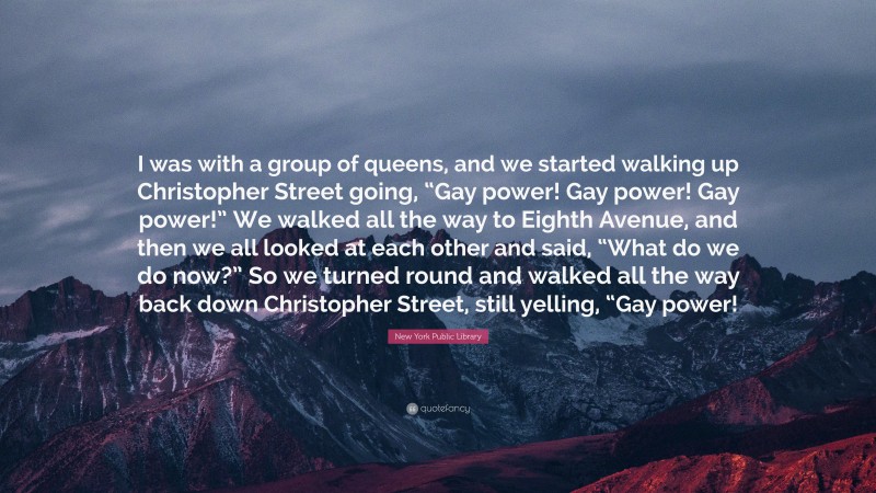 New York Public Library Quote: “I was with a group of queens, and we started walking up Christopher Street going, “Gay power! Gay power! Gay power!” We walked all the way to Eighth Avenue, and then we all looked at each other and said, “What do we do now?” So we turned round and walked all the way back down Christopher Street, still yelling, “Gay power!”