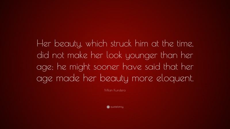 Milan Kundera Quote: “Her beauty, which struck him at the time, did not make her look younger than her age; he might sooner have said that her age made her beauty more eloquent.”