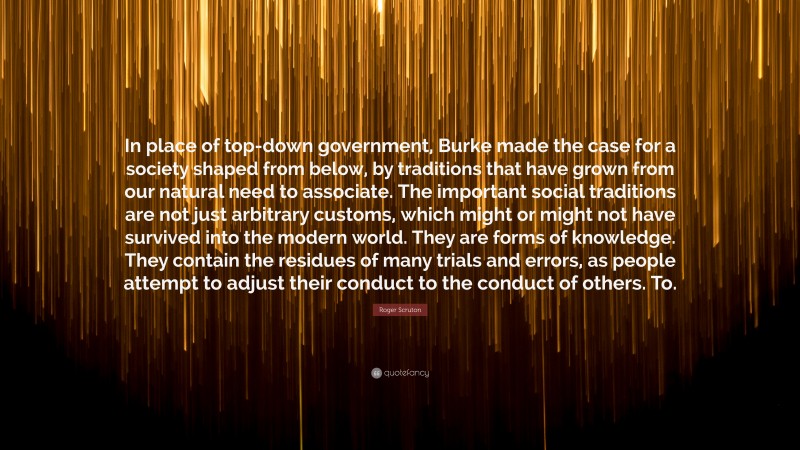 Roger Scruton Quote: “In place of top-down government, Burke made the case for a society shaped from below, by traditions that have grown from our natural need to associate. The important social traditions are not just arbitrary customs, which might or might not have survived into the modern world. They are forms of knowledge. They contain the residues of many trials and errors, as people attempt to adjust their conduct to the conduct of others. To.”