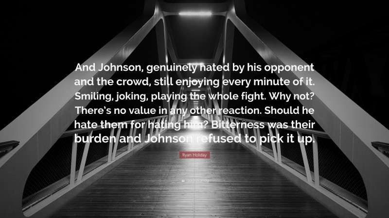 Ryan Holiday Quote: “And Johnson, genuinely hated by his opponent and the crowd, still enjoying every minute of it. Smiling, joking, playing the whole fight. Why not? There’s no value in any other reaction. Should he hate them for hating him? Bitterness was their burden and Johnson refused to pick it up.”