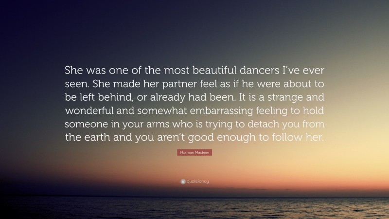 Norman Maclean Quote: “She was one of the most beautiful dancers I’ve ever seen. She made her partner feel as if he were about to be left behind, or already had been. It is a strange and wonderful and somewhat embarrassing feeling to hold someone in your arms who is trying to detach you from the earth and you aren’t good enough to follow her.”