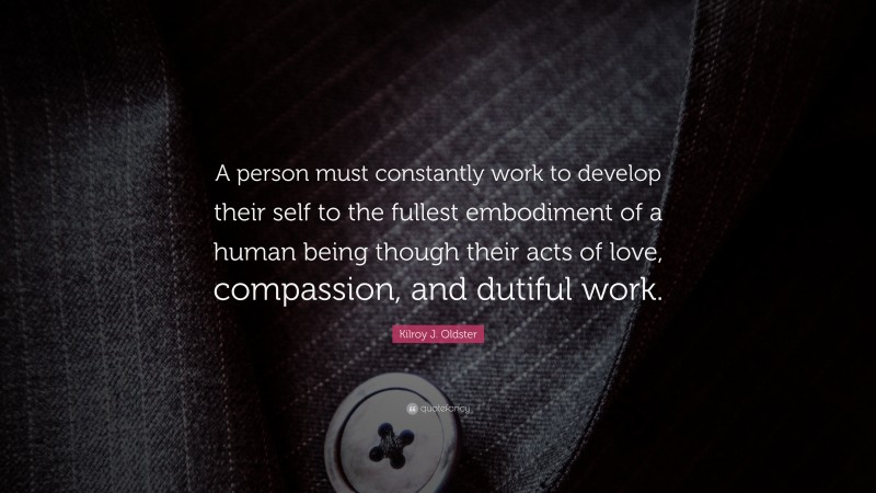 Kilroy J. Oldster Quote: “A person must constantly work to develop their self to the fullest embodiment of a human being though their acts of love, compassion, and dutiful work.”