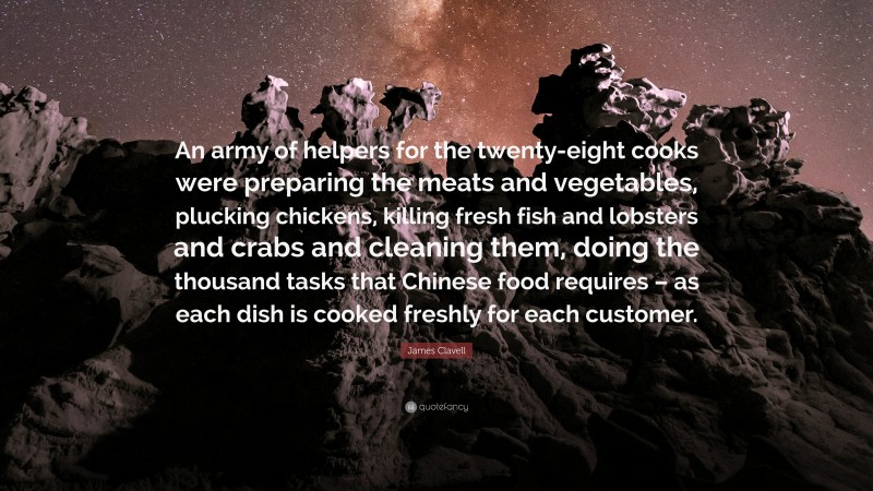 James Clavell Quote: “An army of helpers for the twenty-eight cooks were preparing the meats and vegetables, plucking chickens, killing fresh fish and lobsters and crabs and cleaning them, doing the thousand tasks that Chinese food requires – as each dish is cooked freshly for each customer.”