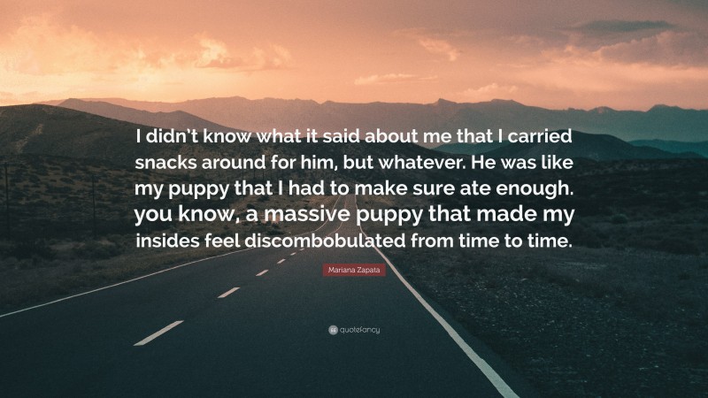 Mariana Zapata Quote: “I didn’t know what it said about me that I carried snacks around for him, but whatever. He was like my puppy that I had to make sure ate enough. you know, a massive puppy that made my insides feel discombobulated from time to time.”