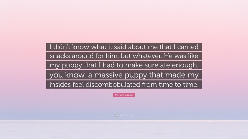 Mariana Zapata Quote: “I didn’t know what it said about me that I carried snacks around for him, but whatever. He was like my puppy that I had to make sure ate enough. you know, a massive puppy that made my insides feel discombobulated from time to time.”