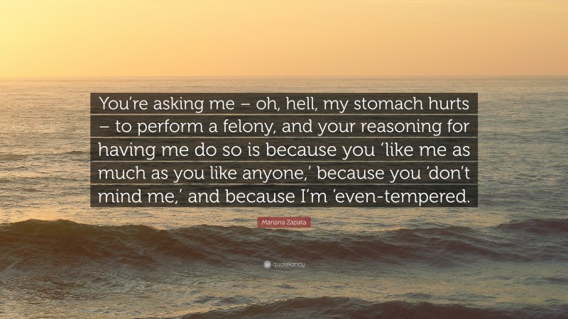 Mariana Zapata Quote: “You’re asking me – oh, hell, my stomach hurts – to perform a felony, and your reasoning for having me do so is because you ‘like me as much as you like anyone,’ because you ‘don’t mind me,’ and because I’m ’even-tempered.”