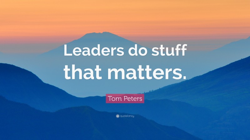 Tom Peters Quote: “Leaders do stuff that matters.”